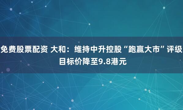 免费股票配资 大和：维持中升控股“跑赢大市”评级 目标价降至9.8港元