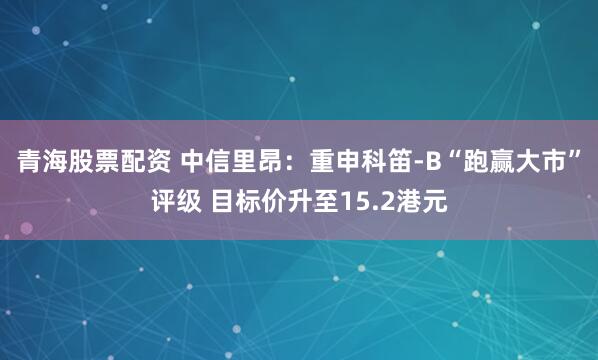 青海股票配资 中信里昂：重申科笛-B“跑赢大市”评级 目标价升至15.2港元