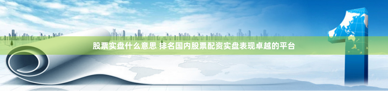 股票实盘什么意思 排名国内股票配资实盘表现卓越的平台