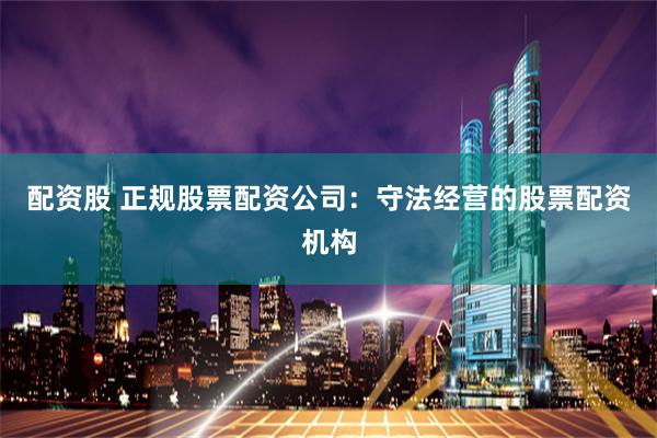 配资股 正规股票配资公司：守法经营的股票配资机构