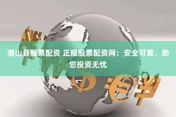潜山县股票配资 正规股票配资网：安全可靠，助您投资无忧