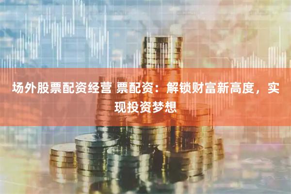 场外股票配资经营 票配资：解锁财富新高度，实现投资梦想