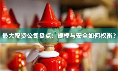 最大配资公司盘点：规模与安全如何权衡？